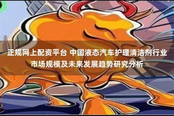 正规网上配资平台 中国液态汽车护理清洁剂行业市场规模及未来发展趋势研究分析