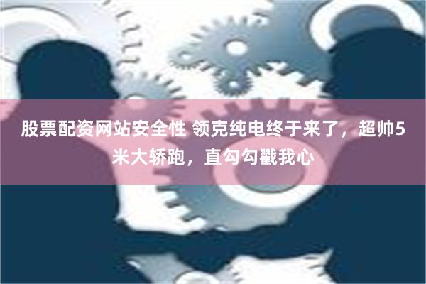 股票配资网站安全性 领克纯电终于来了，超帅5米大轿跑，直勾勾戳我心