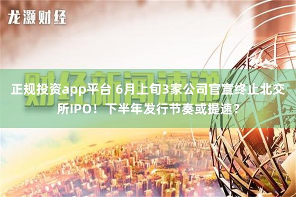 正规投资app平台 6月上旬3家公司官宣终止北交所IPO！下半年发行节奏或提速？