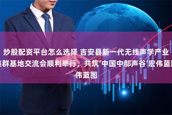 炒股配资平台怎么选择 吉安县新一代无线声学产业集群基地交流会顺利举行，共筑‘中国中部声谷’宏伟蓝图