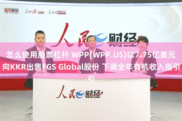 怎么使用股票杠杆 WPP(WPP.US)以7.75亿美元向KKR出售FGS Global股份 下调全年有机收入指引