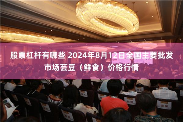 股票杠杆有哪些 2024年8月12日全国主要批发市场芸豆（鲜食）价格行情