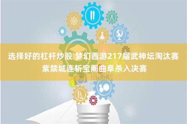 选择好的杠杆炒股 梦幻西游217届武神坛淘汰赛 紫禁城连斩宝阁曲阜杀入决赛