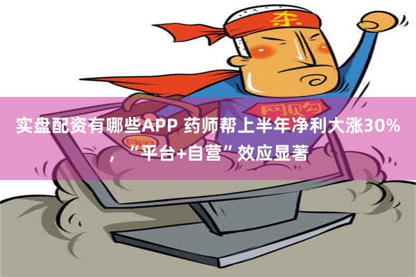 实盘配资有哪些APP 药师帮上半年净利大涨30%，“平台+自营”效应显著