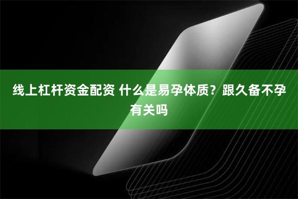 线上杠杆资金配资 什么是易孕体质？跟久备不孕有关吗