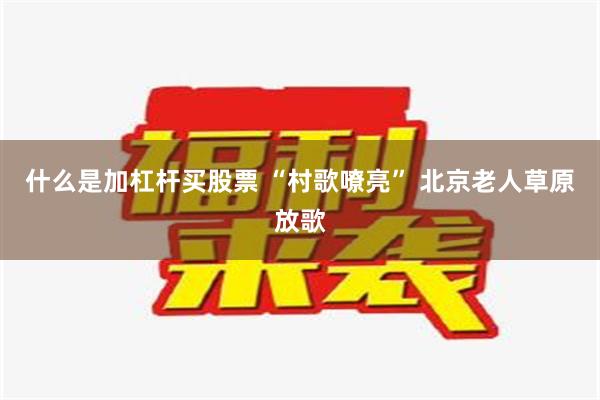 什么是加杠杆买股票 “村歌嘹亮” 北京老人草原放歌