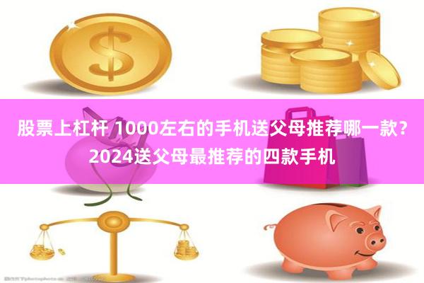 股票上杠杆 1000左右的手机送父母推荐哪一款？2024送父母最推荐的四款手机