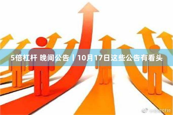 5倍杠杆 晚间公告丨10月17日这些公告有看头