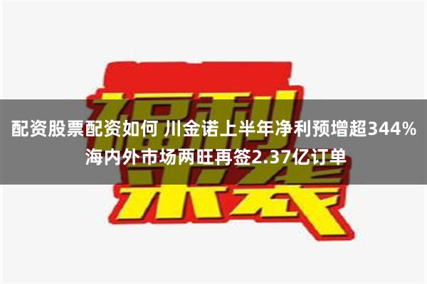 配资股票配资如何 川金诺上半年净利预增超344% 海内外市场两旺再签2.37亿订单