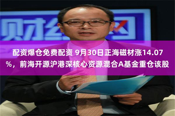 配资爆仓免费配资 9月30日正海磁材涨14.07%，前海开源沪港深核心资源混合A基金重仓该股