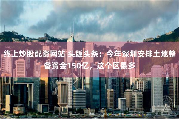 线上炒股配资网站 头版头条：今年深圳安排土地整备资金150亿，这个区最多