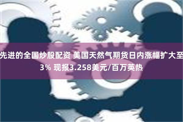 先进的全国炒股配资 美国天然气期货日内涨幅扩大至3% 现报3.258美元/百万英热