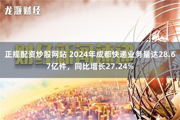 正规配资炒股网站 2024年成都快递业务量达28.67亿件，同比增长27.24%